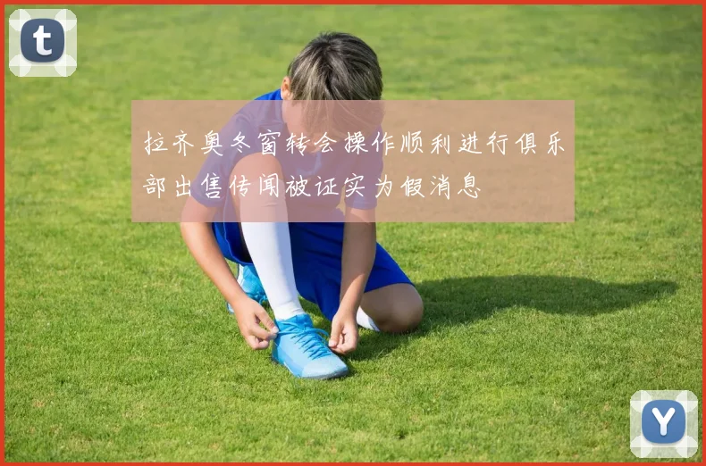 拉齐奥冬窗转会操作顺利进行俱乐部出售传闻被证实为假消息