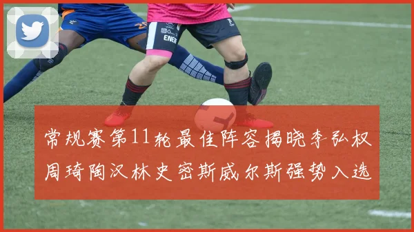 常规赛第11轮最佳阵容揭晓李弘权周琦陶汉林史密斯威尔斯强势入选