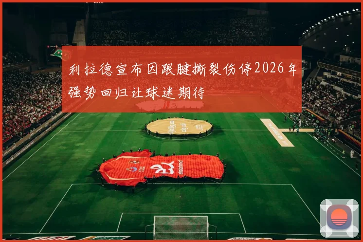 利拉德宣布因跟腱撕裂伤停2026年强势回归让球迷期待