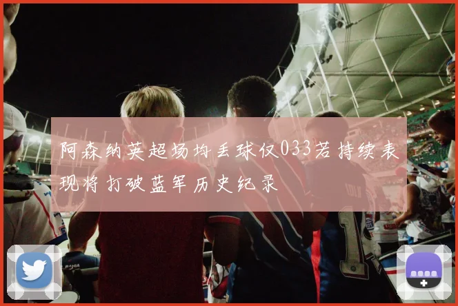 阿森纳英超场均丢球仅033若持续表现将打破蓝军历史纪录
