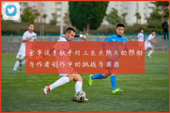 余华谈李秋平对三巨头热火的预测与作者创作中的挑战与困惑