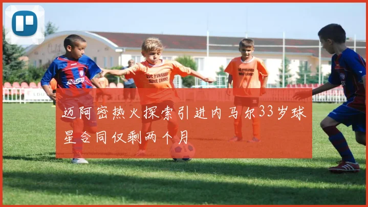 迈阿密热火探索引进内马尔33岁球星合同仅剩两个月