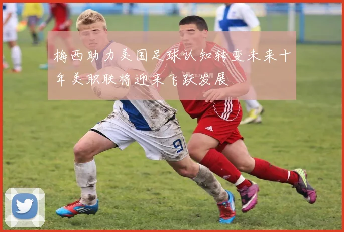 梅西助力美国足球认知转变未来十年美职联将迎来飞跃发展