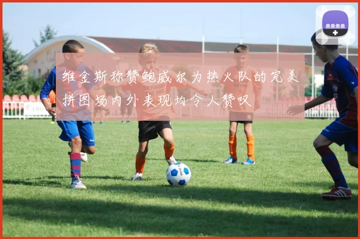 维金斯称赞鲍威尔为热火队的完美拼图场内外表现均令人赞叹