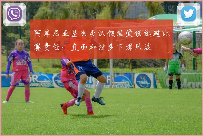 阿库尼亚坚决否认假装受伤逃避比赛责任，直面加拉多下课风波