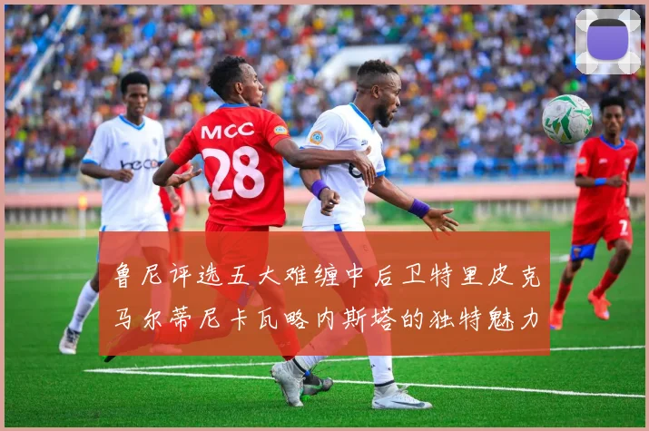 鲁尼评选五大难缠中后卫特里皮克马尔蒂尼卡瓦略内斯塔的独特魅力与挑战