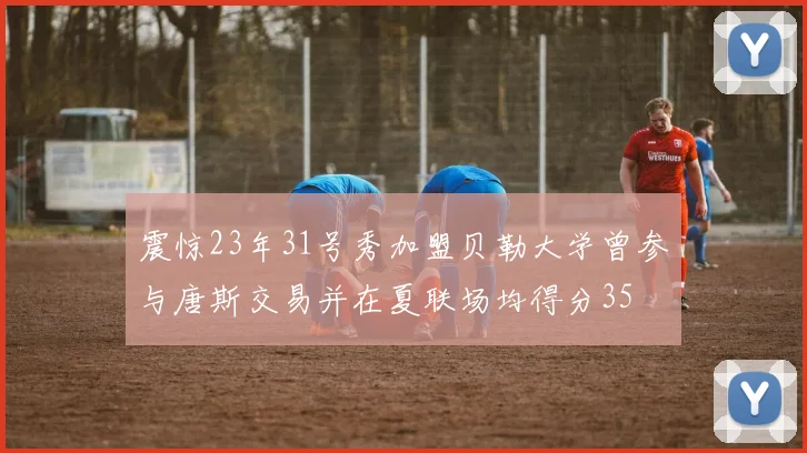 震惊23年31号秀加盟贝勒大学曾参与唐斯交易并在夏联场均得分35