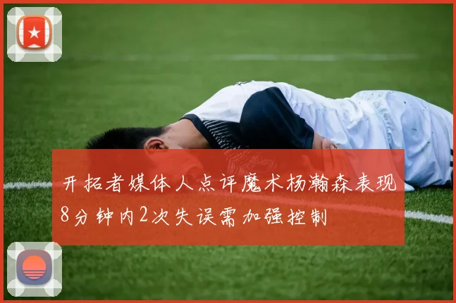 开拓者媒体人点评魔术杨瀚森表现8分钟内2次失误需加强控制