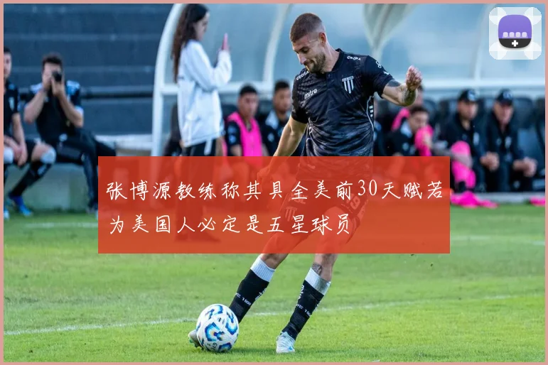 张博源教练称其具全美前30天赋若为美国人必定是五星球员
