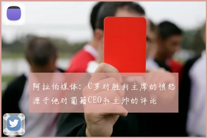 阿拉伯媒体：C罗对胜利主席的愤怒源于他对葡籍CEO和主帅的评论