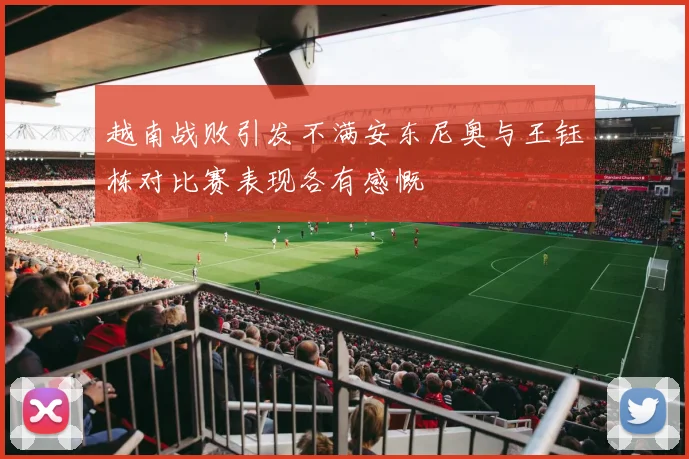 越南战败引发不满安东尼奥与王钰栋对比赛表现各有感慨