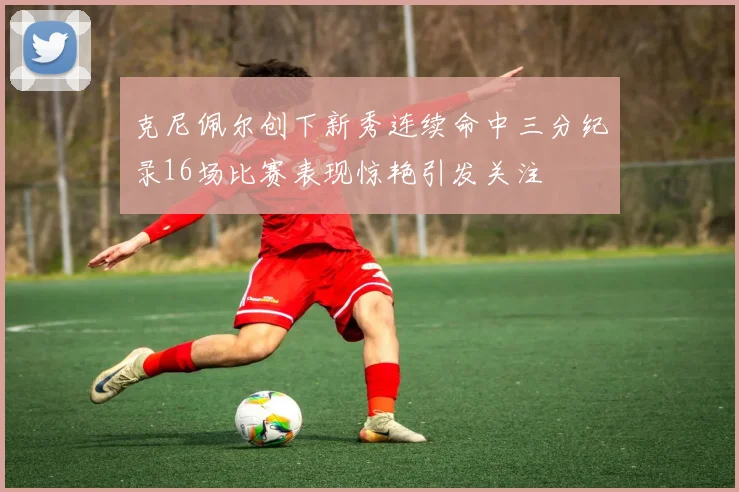 克尼佩尔创下新秀连续命中三分纪录16场比赛表现惊艳引发关注