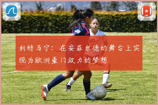 利特马宁：在安菲尔德的舞台上实现为欧洲豪门效力的梦想