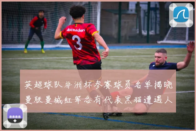 英超球队非洲杯参赛球员名单揭晓曼联曼城红军各有代表黑猫遭遇人员流失