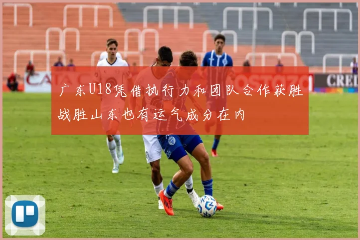 广东U18凭借执行力和团队合作获胜战胜山东也有运气成分在内