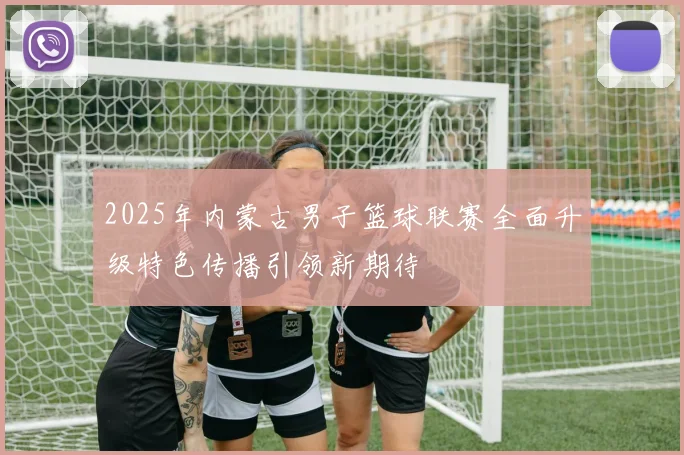 2025年内蒙古男子篮球联赛全面升级特色传播引领新期待