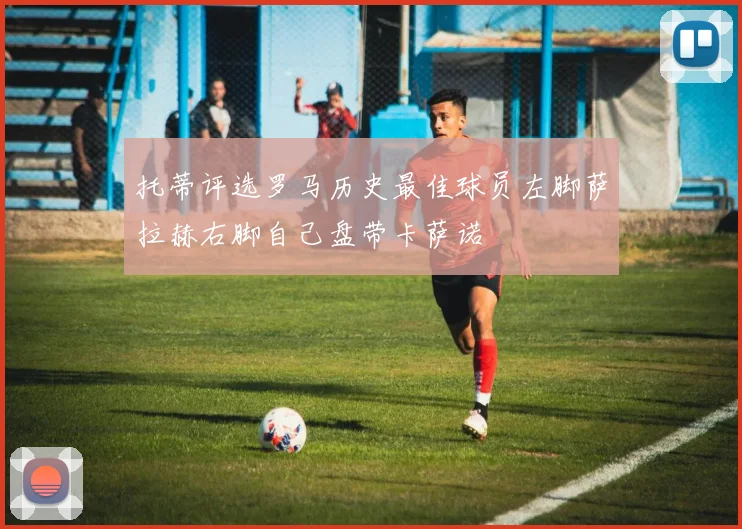 托蒂评选罗马历史最佳球员左脚萨拉赫右脚自己盘带卡萨诺
