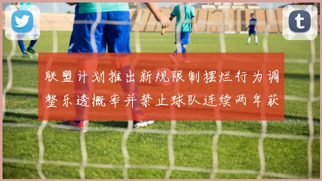联盟计划推出新规限制摆烂行为调整乐透概率并禁止球队连续两年获得前四选秀权