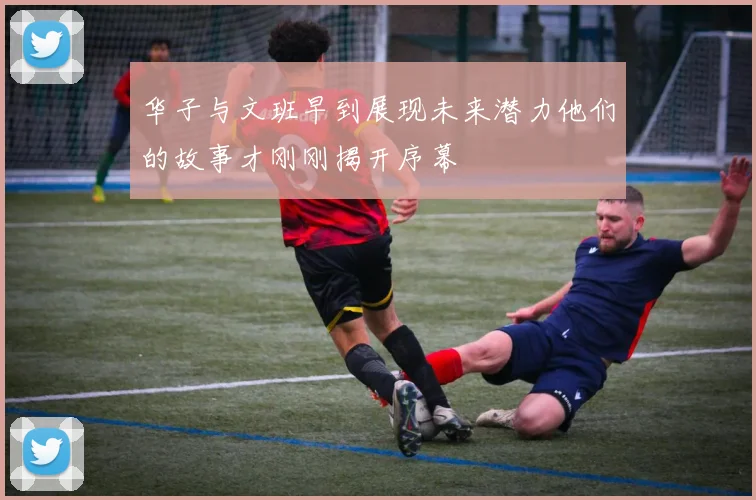 华子与文班早到展现未来潜力他们的故事才刚刚揭开序幕