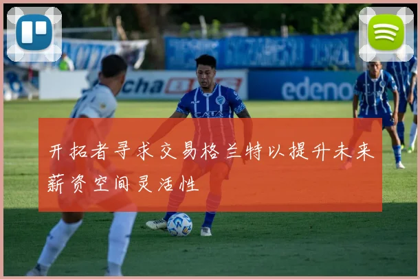 开拓者寻求交易格兰特以提升未来薪资空间灵活性