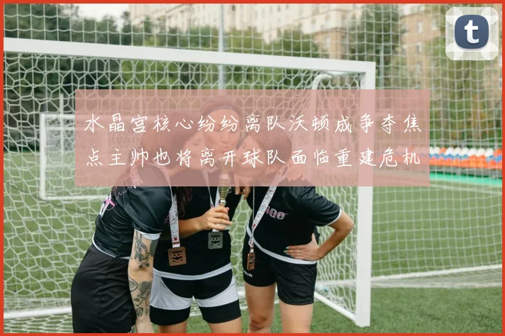 水晶宫核心纷纷离队沃顿成争夺焦点主帅也将离开球队面临重建危机