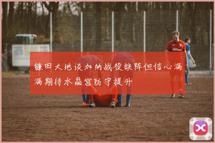 镰田大地谈加纳战役缺阵但信心满满期待水晶宫防守提升