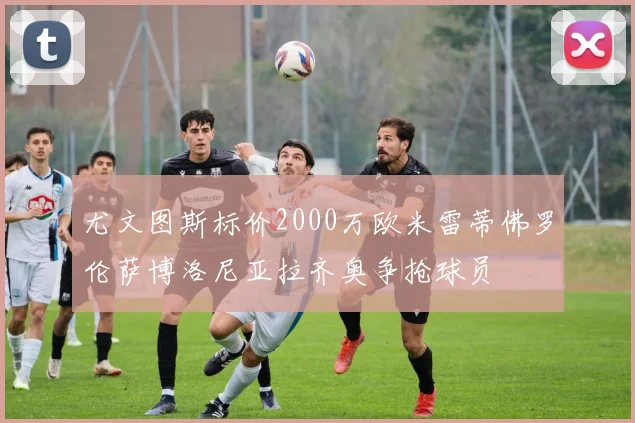 尤文图斯标价2000万欧米雷蒂佛罗伦萨博洛尼亚拉齐奥争抢球员