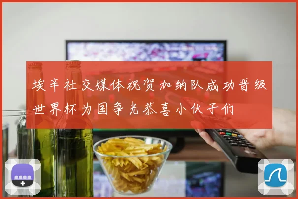 埃辛社交媒体祝贺加纳队成功晋级世界杯为国争光恭喜小伙子们