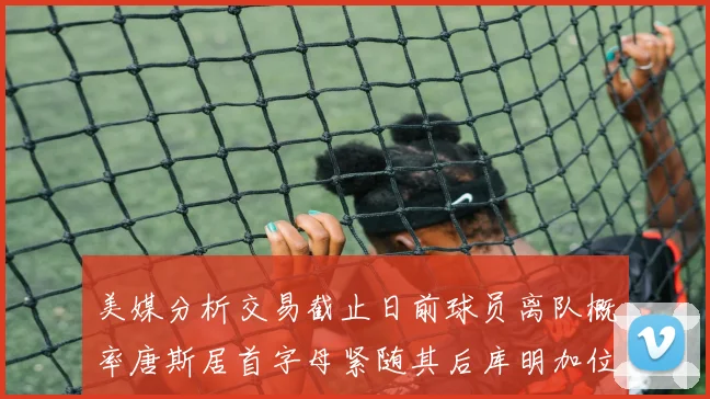 美媒分析交易截止日前球员离队概率唐斯居首字母紧随其后库明加位列第三