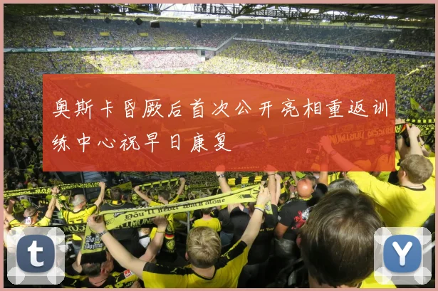 奥斯卡昏厥后首次公开亮相重返训练中心祝早日康复
