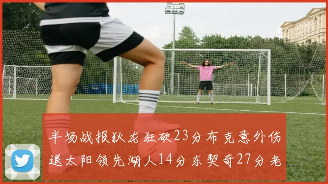 半场战报狄龙狂砍23分布克意外伤退太阳领先湖人14分东契奇27分老詹仅得4分