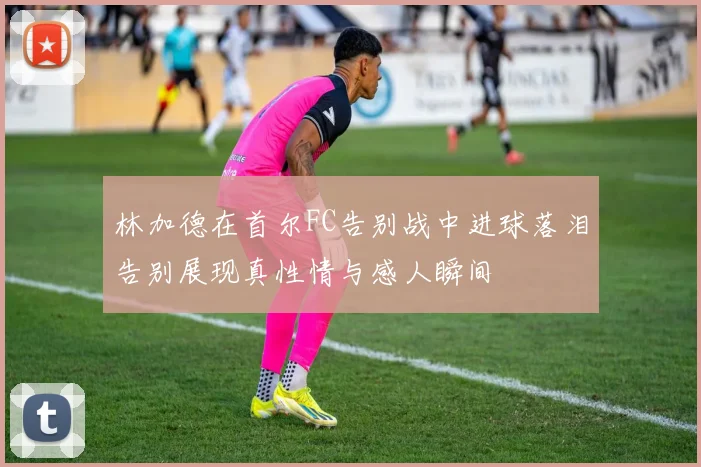 林加德在首尔FC告别战中进球落泪告别展现真性情与感人瞬间