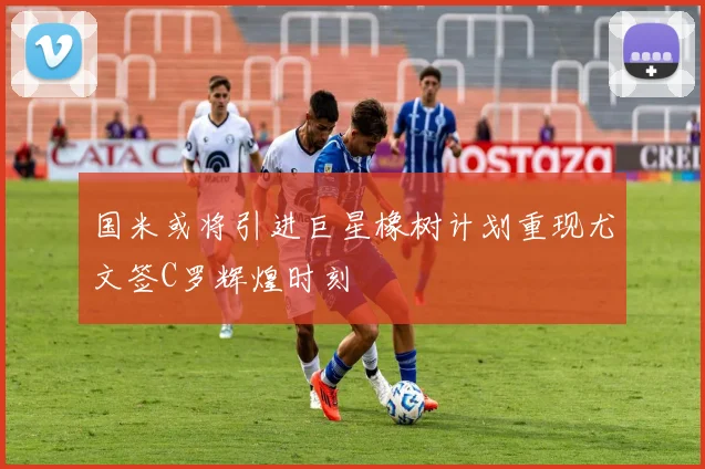 国米或将引进巨星橡树计划重现尤文签C罗辉煌时刻