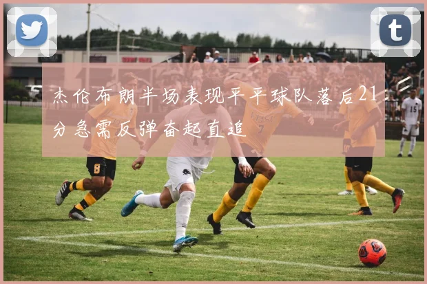 杰伦布朗半场表现平平球队落后21分急需反弹奋起直追