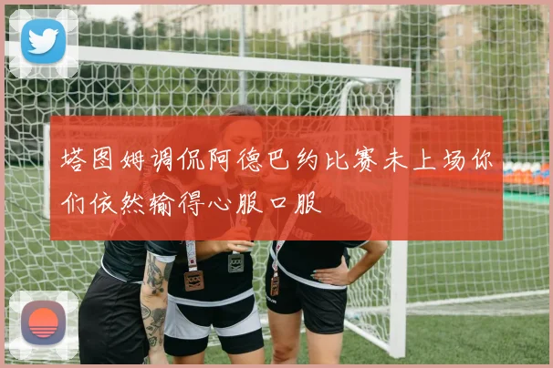 塔图姆调侃阿德巴约比赛未上场你们依然输得心服口服