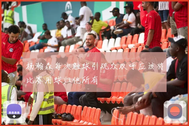 杨瀚森每次触球引观众欢呼应该将比赛用球归他所有