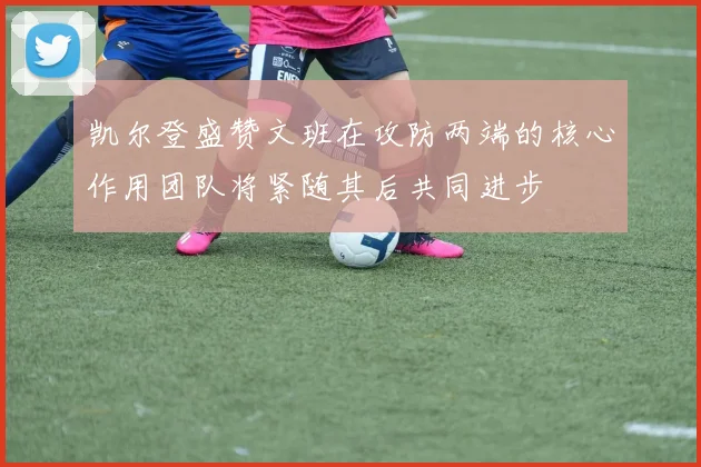 凯尔登盛赞文班在攻防两端的核心作用团队将紧随其后共同进步