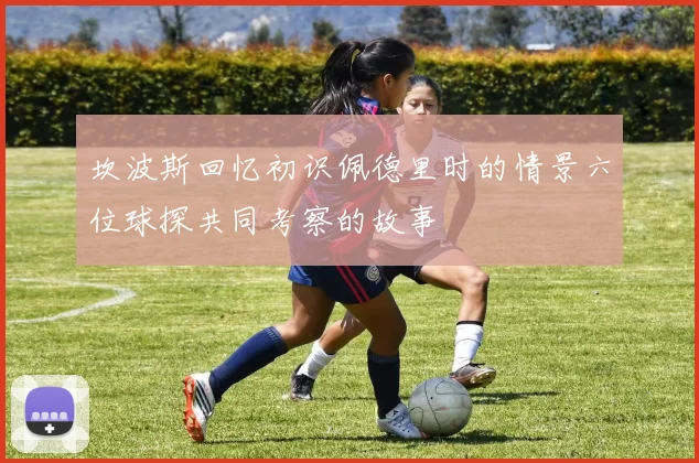 坎波斯回忆初识佩德里时的情景六位球探共同考察的故事