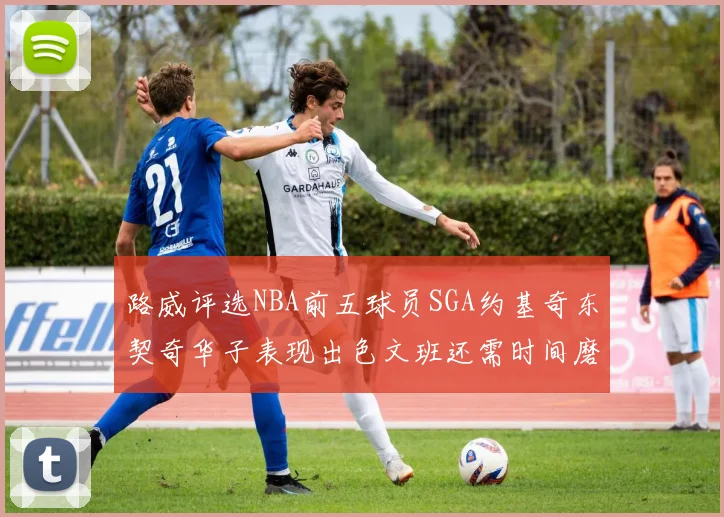 路威评选NBA前五球员SGA约基奇东契奇华子表现出色文班还需时间磨练