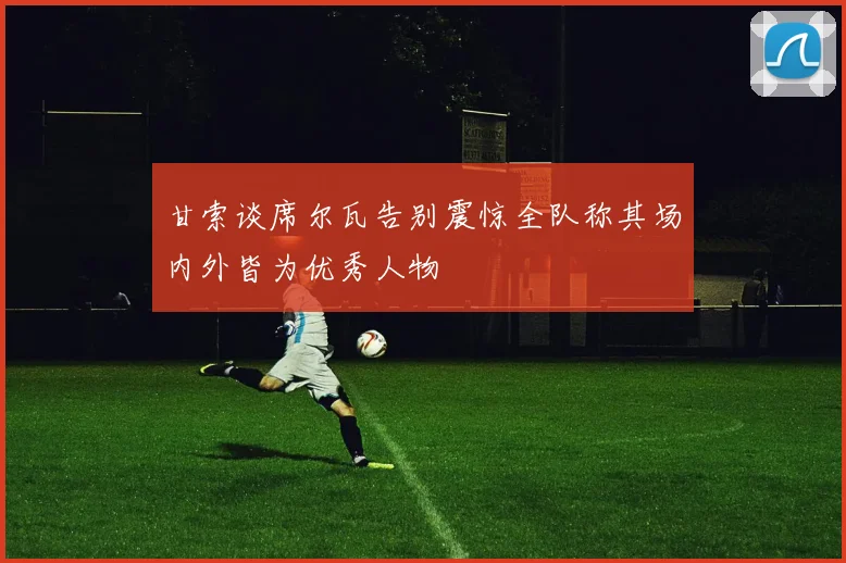 甘索谈席尔瓦告别震惊全队称其场内外皆为优秀人物