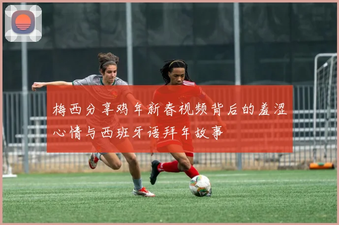 梅西分享鸡年新春视频背后的羞涩心情与西班牙语拜年故事