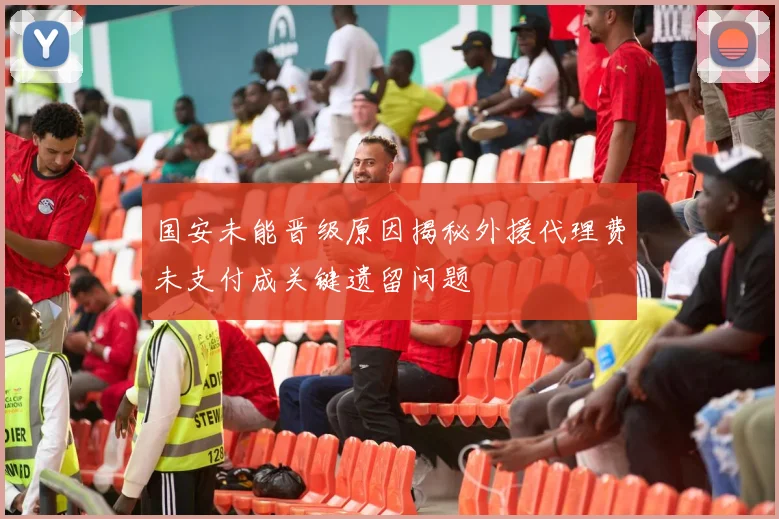 国安未能晋级原因揭秘外援代理费未支付成关键遗留问题