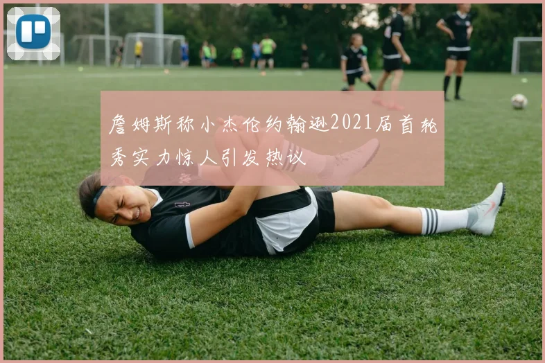 詹姆斯称小杰伦约翰逊2021届首轮秀实力惊人引发热议