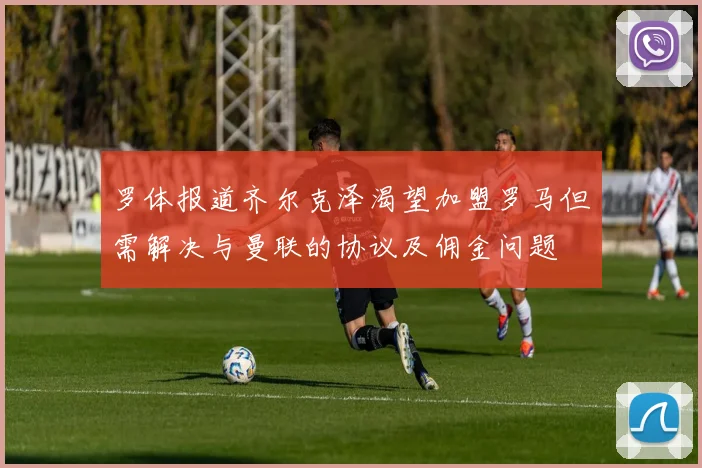 罗体报道齐尔克泽渴望加盟罗马但需解决与曼联的协议及佣金问题
