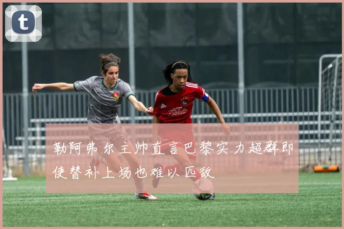 勒阿弗尔主帅直言巴黎实力超群即使替补上场也难以匹敌