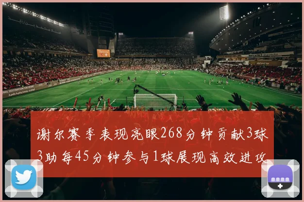 谢尔赛季表现亮眼268分钟贡献3球3助每45分钟参与1球展现高效进攻能力