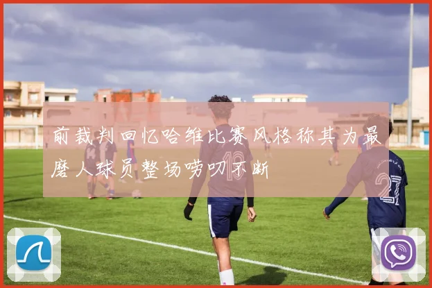 前裁判回忆哈维比赛风格称其为最磨人球员整场唠叨不断