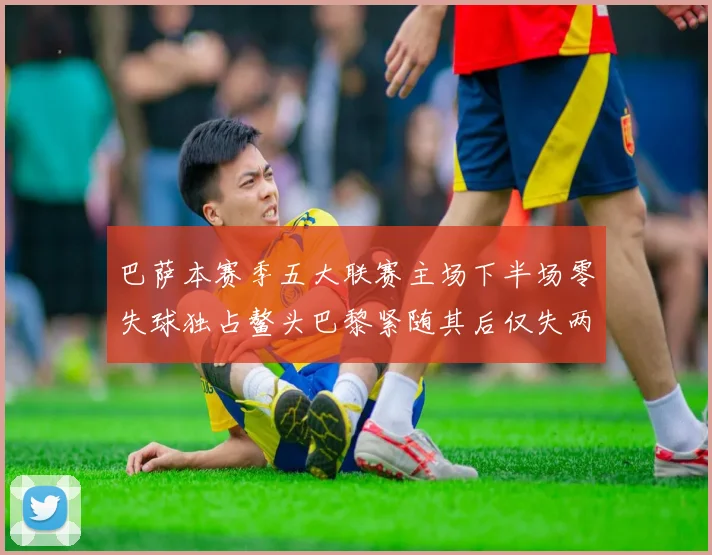 巴萨本赛季五大联赛主场下半场零失球独占鳌头巴黎紧随其后仅失两球